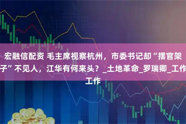 宏融信配资 毛主席视察杭州，市委书记却“摆官架子”不见人，江华有何来头？_土地革命_罗瑞卿_工作